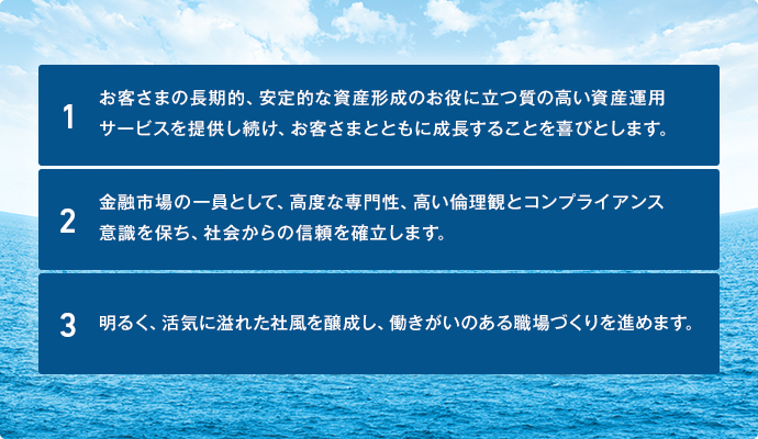 １．お客さまの長期的、安定的な資産形成のお役に立つ質の高い資産運用サービスを提供し続け、お客さまとともに成長することを喜びとします。

２．金融市場の一員として、高度な専門性、高い倫理観とコンプライアンス意識を保ち、社会からの信頼を確立します。

３．明るく、活気に溢れた社風を醸成し、働きがいのある職場づくりを進めます。
